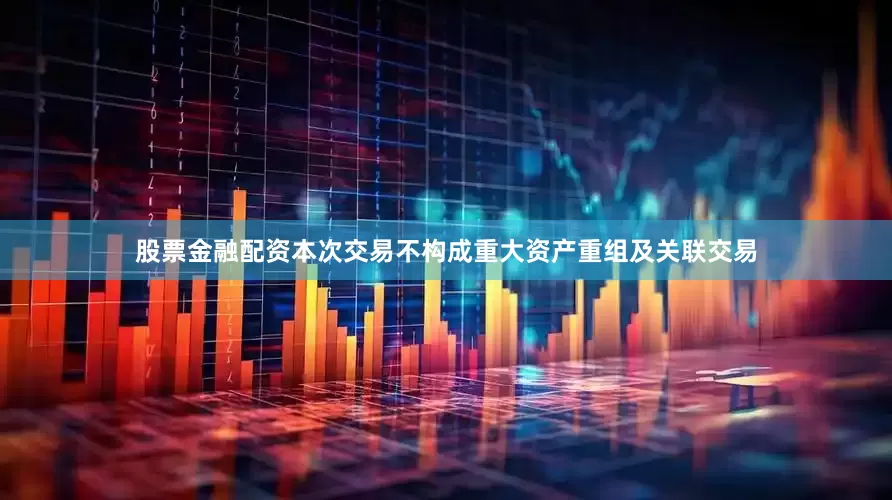 股票金融配资本次交易不构成重大资产重组及关联交易