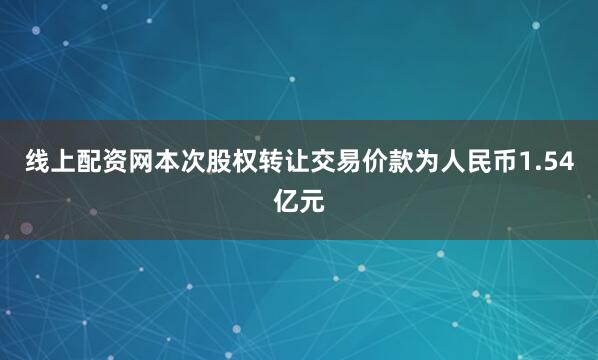 线上配资网本次股权转让交易价款为人民币1.54亿元