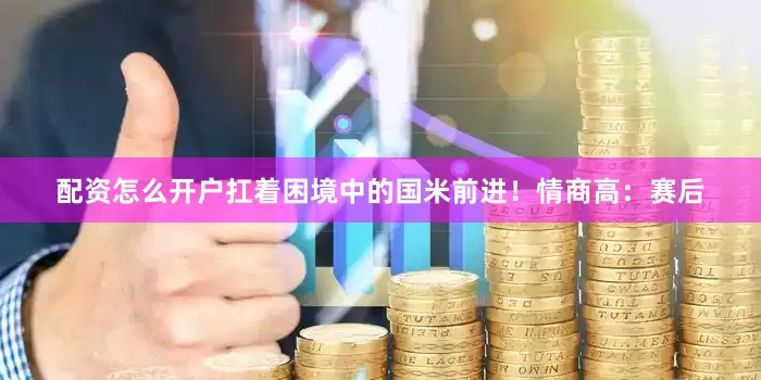 配资怎么开户扛着困境中的国米前进！情商高：赛后