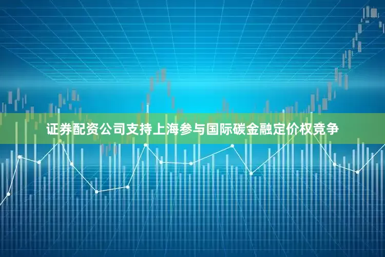 证券配资公司支持上海参与国际碳金融定价权竞争