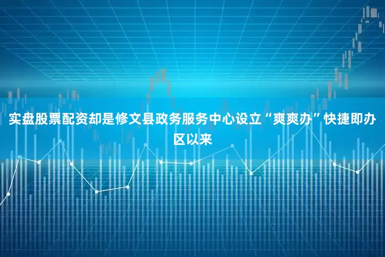 实盘股票配资却是修文县政务服务中心设立“爽爽办”快捷即办区以来