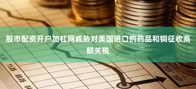 股市配资开户加杠网威胁对美国进口的药品和铜征收高额关税
