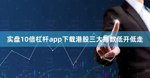 实盘10倍杠杆app下载港股三大指数低开低走