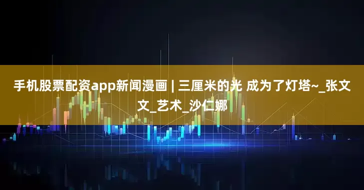 手机股票配资app新闻漫画 | 三厘米的光 成为了灯塔~_张文文_艺术_沙仁娜