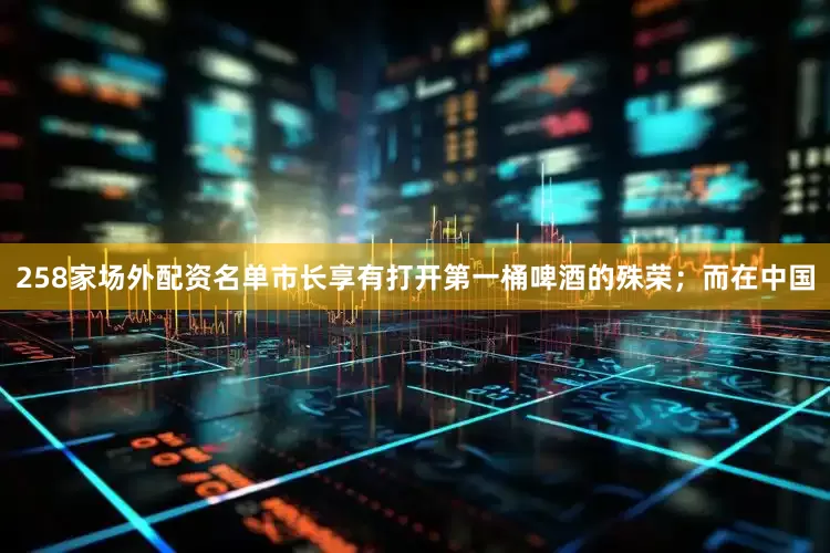 258家场外配资名单市长享有打开第一桶啤酒的殊荣；而在中国