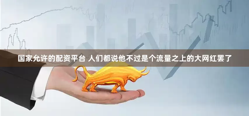 国家允许的配资平台 人们都说他不过是个流量之上的大网红罢了