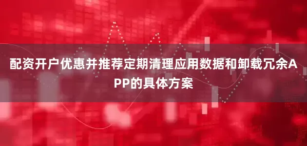 配资开户优惠并推荐定期清理应用数据和卸载冗余APP的具体方案