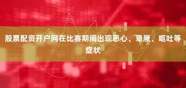 股票配资开户网在比赛期间出现恶心、晕厥、呕吐等症状