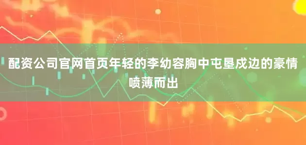 配资公司官网首页年轻的李幼容胸中屯垦戍边的豪情喷薄而出