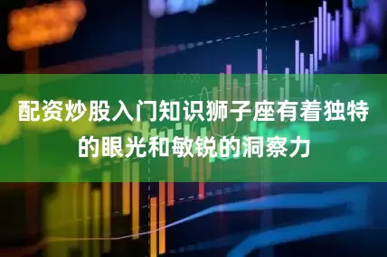 配资炒股入门知识狮子座有着独特的眼光和敏锐的洞察力
