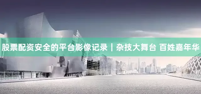 股票配资安全的平台影像记录｜杂技大舞台 百姓嘉年华