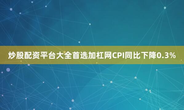 炒股配资平台大全首选加杠网CPI同比下降0.3%